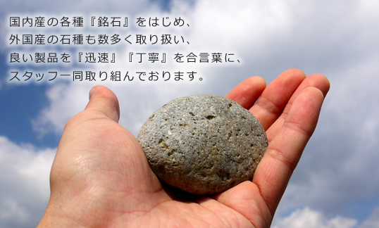 国内産の各種『銘石』をはじめ、外国産の石種も数多く取り扱い、良い製品を『迅速』『丁寧』を合言葉に、スタッフ一同取り組んでいます。