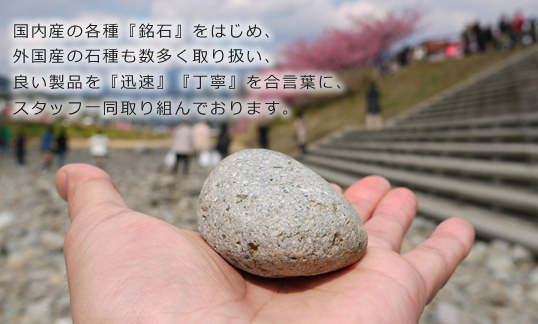 国内産の各種『銘石』をはじめ、外国産の石種も数多く取り扱い、良い製品を『迅速』『丁寧』を合言葉に、スタッフ一同取り組んでいます。